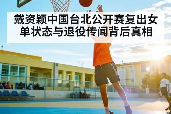 戴资颖中国台北公开赛复出女单状态与退役传闻背后真相